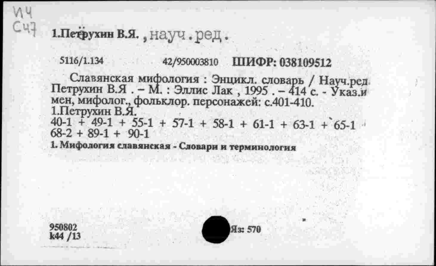 ﻿1.пефухин в.я., науч .ред.
5116/1.134	42/950003810 ШИФР: 038109512
Славянская мифология : Энцикл. словарь / Науч.ред Петрухин В.Я . - М. : Эллис Лак , 1995 . - 414 с. - Указ.й мен, мифолог., фольклор, персонажей: с.401-410.
1.Петрухин В.Я.
40-1 + 49-1 + 55-1 + 57-1 + 58-1 + 61-1 + 63-1 +'б5-1 68-2 + 89-1 + 90-1
1. Мифология славянская - Словари и терминология
950802
к44 /13